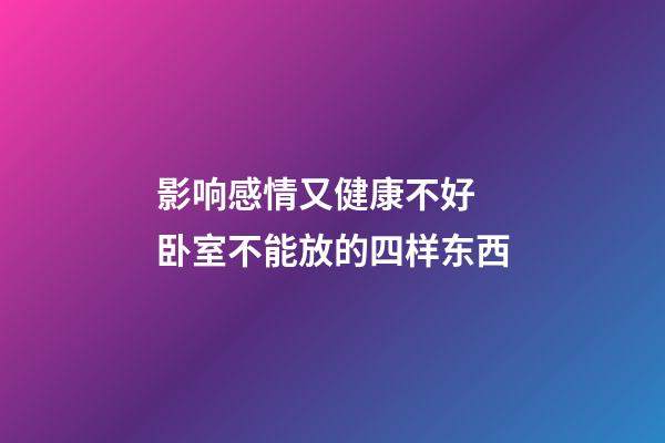 影响感情又健康不好 卧室不能放的四样东西